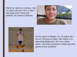 Hello my name is Lorenzo, I am
14 years old and I live in italy. I
like dogs and I have one
brother, his name is Simone
Hi my name is Matteo, I'm 15 years old, I
live in Chiavenna (Italy). My hobby is to
play basketball and I do it as a team
sport, I do three workouts a week plus the
game at the weekend.
 