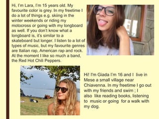 Hi, I’m Lara, I’m 15 years old. My
favourite color is grey. In my freetime I
do a lot of things e.g. skiing in the
winter weekends or riding my
motocross or going with my longboard
as well. If you don’t know what a
longboard is, it’s similar to a
skateboard but longer. I listen to a lot of
types of music, but my favourite genres
are Italian rap, American rap and rock.
At the moment I like so much a band,
the Red Hot Chili Peppers.
Hi! I'm Giada I’m 16 and I live in
Mese a small village near
Chiavenna. In my freetime I go out
with my friends and swim ; I
also like reading books, listening
to music or going for a walk with
my dog.
 
