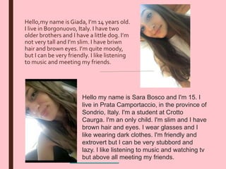 Hello,my name is Giada, I’m 14 years old.
I live in Borgonuovo, Italy. I have two
older brothers and I have a little dog. I’m
not very tall and I’m slim. I have briwn
hair and brown eyes. I’m quite moody,
but I can be very friendly. I like listening
to music and meeting my friends.
Hello my name is Sara Bosco and I'm 15. I
live in Prata Camportaccio, in the province of
Sondrio, Italy. I'm a student at Crotto
Caurga. I'm an only child. I'm slim and I have
brown hair and eyes. I wear glasses and I
like wearing dark clothes. I'm friendly and
extrovert but I can be very stubbord and
lazy. I like listening to music and watching tv
but above all meeting my friends.
 