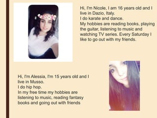 Hi, I'm Nicole, I am 16 years old and I
live in Dazio, Italy.
I do karate and dance.
My hobbies are reading books, playing
the guitar, listening to music and
watching TV series. Every Saturday I
like to go out with my friends.
Hi, I'm Alessia, I'm 15 years old and I
live in Musso.
I do hip hop.
In my free time my hobbies are
listening to music, reading fantasy
books and going out with friends
 
