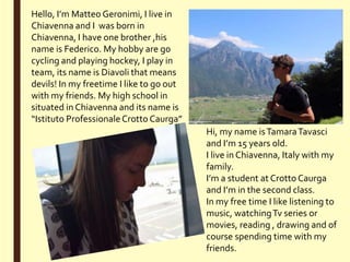 Hi, my name isTamaraTavasci
and I’m 15 years old.
I live in Chiavenna, Italy with my
family.
I’m a student at Crotto Caurga
and I’m in the second class.
In my free time I like listening to
music, watchingTv series or
movies, reading , drawing and of
course spending time with my
friends.
Hello, I’m Matteo Geronimi, I live in
Chiavenna and I was born in
Chiavenna, I have one brother ,his
name is Federico. My hobby are go
cycling and playing hockey, I play in
team, its name is Diavoli that means
devils! In my freetime I like to go out
with my friends. My high school in
situated in Chiavenna and its name is
“Istituto ProfessionaleCrotto Caurga”
 