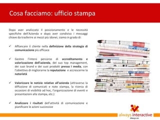 Cosa facciamo: ufficio stampa

Dopo aver analizzato il posizionamento e le necessità
specifiche dell’Azienda e dopo aver condiviso i messaggi
chiave da trasferire ai mezzi più idonei, siamo in grado di:

   Affiancare il cliente nella definizione della strategia di
    comunicazione più efficace

   Gestire l’intero percorso di accreditamento e
    valorizzazione dell’azienda, del suo top management,
    dei suoi brand e dei suoi prodotti presso i media, con
    l’obiettivo di migliorarne la reputazione e accrescerne la
    notorietà

   Valorizzare le notizie relative all’azienda (attraverso la
    diffusione di comunicati e note stampa, la ricerca di
    occasioni di visibilità ad hoc, l’organizzazione di eventi e
    presentazioni alla stampa, etc.)

   Analizzare i risultati dell’attività di comunicazione e
    pianificare le azioni successive
 