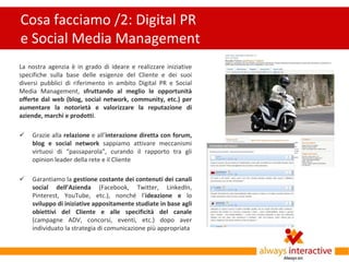 Cosa facciamo /2: Digital PR
e Social Media Management
La nostra agenzia è in grado di ideare e realizzare iniziative
specifiche sulla base delle esigenze del Cliente e dei suoi
diversi pubblici di riferimento in ambito Digital PR e Social
Media Management, sfruttando al meglio le opportunità
offerte dal web (blog, social network, community, etc.) per
aumentare la notorietà e valorizzare la reputazione di
aziende, marchi e prodotti.

   Grazie alla relazione e all’interazione diretta con forum,
    blog e social network sappiamo attivare meccanismi
    virtuosi di “passaparola”, curando il rapporto tra gli
    opinion leader della rete e il Cliente

   Garantiamo la gestione costante dei contenuti dei canali
    social dell’Azienda (Facebook, Twitter, LinkedIn,
    Pinterest, YouTube, etc.), nonché l’ideazione e lo
    sviluppo di iniziative appositamente studiate in base agli
    obiettivi del Cliente e alle specificità del canale
    (campagne ADV, concorsi, eventi, etc.) dopo aver
    individuato la strategia di comunicazione più appropriata
 