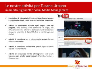 Le nostre attività per Tucano Urbano
in ambito Digital PR e Social Media Management

   Promozione di video virali all’interno di blog, forum, fanpage
    e gruppi su Facebook, canali video su YouTube e news sites

   Attività di consulenza durante ogni singola fase del
    progetto, dallo scouting delle community in target, alla
    diffusione dei video all’interno delle community selezionate
    attraverso un’attività di Digital PR, fino al monitoraggio dei
    risultati

   Attività di consulenza per lo sviluppo della fanpage Tucano
    Urbano su Facebook

   Attività di consulenza su iniziative speciali legate ai canali
    social di Tucano Urbano

   Attività di consulenza mirata all’integrazione del canale
    Facebook con gli altri social network (YouTube, Twitter e
    Pinterest, etc.)
 