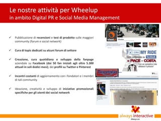 Le nostre attività per Wheelup
in ambito Digital PR e Social Media Management


   Pubblicazione di recensioni e test di prodotto sulle maggiori
    community (forum e social network)

   Cura di topic dedicati su alcuni forum di settore

   Creazione, cura quotidiana e sviluppo della fanpage
    aziendale su Facebook (dai 50 fan iniziali agli oltre 5.300
    attuali in soli dodici mesi), dei profili su Twitter e Pinterest

   Incontri costanti di aggiornamento con i fondatori e i membri
    di tali community

   Ideazione, creatività e sviluppo di iniziative promozionali
    specifiche per gli utenti dei social network
 