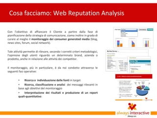Cosa facciamo: Web Reputation Analysis

Con l’obiettivo di affiancare il Cliente a partire dalla fase di
pianificazione della strategia di comunicazione, siamo inoltre in grado di
curare al meglio il monitoraggio dei consumer generated media (blog,
news sites, forum, social network).

Tale attività permette di rilevare, secondo i corretti criteri metodologici,
l’opinione degli utenti riguardo un determinato brand, azienda o
prodotto, anche in relazione alle attività dei competitor.

Il monitoraggio, più in particolare, è da noi condotto attraverso le
seguenti fasi operative:

         •    Ricerca e individuazione delle fonti in target
         •    Ricerca, classificazione e analisi dei messaggi rilevanti in
         base agli obiettivi del monitoraggio
         •    Interpretazione dei risultati e produzione di un report
         quali-quantitativo
 