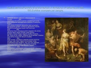 Testi:IL MITO DI ORFEO E DI EURIDICE IN VIRGILIO, IV GEORG.,vv. 485-Testi:IL MITO DI ORFEO E DI EURIDICE IN VIRGILIO, IV GEORG.,vv. 485-
503.Euridice scompare per sempre.503.Euridice scompare per sempre.
 IamqueIamque pedem referens casus evaseratpedem referens casus evaserat
omnes; 485omnes; 485
redditaque Eurydice superas veniebat ad auras,redditaque Eurydice superas veniebat ad auras,
pone sequens, namque hanc dederat Proserpinapone sequens, namque hanc dederat Proserpina
legem,legem,
cum subita incautum dementia cepit amantem,cum subita incautum dementia cepit amantem,
ignoscenda quidem, scirent si ignoscere manes.ignoscenda quidem, scirent si ignoscere manes.
Restitit Eurydicenque suam iam luce subRestitit Eurydicenque suam iam luce sub
ipsa 490ipsa 490
immemor heu! victusque animi respexit. Ibi omnisimmemor heu! victusque animi respexit. Ibi omnis
effusus labor atque immitis rupta tyrannieffusus labor atque immitis rupta tyranni
foedera, terque fragor stagnis auditus Avernis.foedera, terque fragor stagnis auditus Avernis.
Illa, Quis et me, inquit, miseram et te perdidit, Orpheu,Illa, Quis et me, inquit, miseram et te perdidit, Orpheu,
quis tantus furor? En iterum crudeliaquis tantus furor? En iterum crudelia
retro 495retro 495
Fata vocant, conditque natantia lumina somnus.Fata vocant, conditque natantia lumina somnus.
Iamque vale: feror ingenti circumdata nocteIamque vale: feror ingenti circumdata nocte
invalidasque tibi tendens, heu non tua, palmas!invalidasque tibi tendens, heu non tua, palmas!
dixit et ex oculis subito, ceu fumus in aurasdixit et ex oculis subito, ceu fumus in auras
commixtus tenues, fugit diversa, nequecommixtus tenues, fugit diversa, neque
illum, 500illum, 500
prensantem nequiquam umbras et multa volentemprensantem nequiquam umbras et multa volentem
dicere, praeterea vidit, nec portitor Orcidicere, praeterea vidit, nec portitor Orci
amplius obiectam passus transire paludem.amplius obiectam passus transire paludem.
 