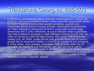 Traduzione,Georg.vv. 485-503Traduzione,Georg.vv. 485-503
 E già aveva oltrepassato tutte le difficoltà indietreggiando il passo, edE già aveva oltrepassato tutte le difficoltà indietreggiando il passo, ed
Euridice, ritornata procedeva verso il cielo superiore sequendolo dietroEuridice, ritornata procedeva verso il cielo superiore sequendolo dietro
(e infatti Proserpina aveva dato questo comando, quando una(e infatti Proserpina aveva dato questo comando, quando una
improvvisa pazzia prese l'incauto amante, certamente da perdonare,improvvisa pazzia prese l'incauto amante, certamente da perdonare,
se i Mani sapessero perdonare.Si fermò, e già sotto ai primi raggise i Mani sapessero perdonare.Si fermò, e già sotto ai primi raggi
immemore ahi! E vinto nell'animo, la sua Euridicesi volse a guardare.immemore ahi! E vinto nell'animo, la sua Euridicesi volse a guardare.
Qui tutta la fatica fu sciupata e i patti dell'aspro tiranno furono rotti, treQui tutta la fatica fu sciupata e i patti dell'aspro tiranno furono rotti, tre
volte un rumore fu udito dal lago Averno. Ella disse: "Chi rovinò mevolte un rumore fu udito dal lago Averno. Ella disse: "Chi rovinò me
misera e te, oh Orfeo, quale pazzia così grande? Ecco che di nuovo imisera e te, oh Orfeo, quale pazzia così grande? Ecco che di nuovo i
crudeli fati mi chiamano indietro, e il sonno fa cessare le luci naviganti.crudeli fati mi chiamano indietro, e il sonno fa cessare le luci naviganti.
E ormai addio: sono portata, circondata, dalla grande notte che miE ormai addio: sono portata, circondata, dalla grande notte che mi
ravvolge, ed impotenti a te stendendo, ahi! Non più tua le palme”.ravvolge, ed impotenti a te stendendo, ahi! Non più tua le palme”.
Disse e, giratasi, immeditamente si allontanò dagli occhi, come il tenueDisse e, giratasi, immeditamente si allontanò dagli occhi, come il tenue
fumo misto nell'aria, e non vide lui che afferrava inutilmente le ombre efumo misto nell'aria, e non vide lui che afferrava inutilmente le ombre e
che voleva dire molte cose; nè il nocchiero dell'Orco accettò di fargliche voleva dire molte cose; nè il nocchiero dell'Orco accettò di fargli
passare di nuovo l’opposta palude.passare di nuovo l’opposta palude.
 