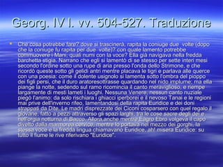 Georg. IV l. vv. 504-527. TraduzioneGeorg. IV l. vv. 504-527. Traduzione
 Che cosa potrebbe fare? dove si trascinerà, rapita la coniuge due volte (dopoChe cosa potrebbe fare? dove si trascinerà, rapita la coniuge due volte (dopo
che la coniuge fu rapita per due volte)? con quale lamento potrebbeche la coniuge fu rapita per due volte)? con quale lamento potrebbe
commuovere i Mani, quali numi con la voce? Ella già navigava nella freddacommuovere i Mani, quali numi con la voce? Ella già navigava nella fredda
barchetta stigia. Narrano che egli si lamentò di se stesso per sette interi mesibarchetta stigia. Narrano che egli si lamentò di se stesso per sette interi mesi
secondo l'ordine sotto una rupe di aria presso l'onda dello Strimone, e chesecondo l'ordine sotto una rupe di aria presso l'onda dello Strimone, e che
ricordò queste sotto gli gelidi antri mentre placava le tigri e parlava alle quercericordò queste sotto gli gelidi antri mentre placava le tigri e parlava alle querce
con una poesia: come il dolente usignolo si lamenta sotto l'ombra del pioppocon una poesia: come il dolente usignolo si lamenta sotto l'ombra del pioppo
dei figli persi, che il duro aratoresottrasse quardando nel nido implume; ma elladei figli persi, che il duro aratoresottrasse quardando nel nido implume; ma ella
piange la notte, sedendo sul ramo ricomincia il canto meraviglioso, e riempepiange la notte, sedendo sul ramo ricomincia il canto meraviglioso, e riempe
largamente di mesti lameti i luoghi. Nessuna Venere, nessun canto nuzialelargamente di mesti lameti i luoghi. Nessuna Venere, nessun canto nuziale
piegò l'animo: da solo rischiara i ghiacci iperborei e il nevoso Tanai e le regionipiegò l'animo: da solo rischiara i ghiacci iperborei e il nevoso Tanai e le regioni
mai prive dell'inverno rifeo, lamentandosi della rapita Euridice e dei donimai prive dell'inverno rifeo, lamentandosi della rapita Euridice e dei doni
strappati da Dite. Le madri disprezzate dei Ciconi cosparsero con quel regalo ilstrappati da Dite. Le madri disprezzate dei Ciconi cosparsero con quel regalo il
giovane, fatto a pezzi attraverso gli spazi larghi, tra le cose sacre degli dei egiovane, fatto a pezzi attraverso gli spazi larghi, tra le cose sacre degli dei e
nell'orgia notturna di Bacco. Allora,anche mentre Eagro Ebro volgeva il caponell'orgia notturna di Bacco. Allora,anche mentre Eagro Ebro volgeva il capo
divelto dalla marmorea cervice, mentre lo portava nel mezzo dei gorghi, ladivelto dalla marmorea cervice, mentre lo portava nel mezzo dei gorghi, la
stessa voce e la fredda lingua chiamavano Euridice, ah! misera Euridice: sustessa voce e la fredda lingua chiamavano Euridice, ah! misera Euridice: su
tutto il fiume le rive riferivano "Euridice".tutto il fiume le rive riferivano "Euridice".
 