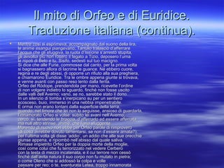 Il mito di Orfeo e di Euridice.Il mito di Orfeo e di Euridice.
Traduzione italiana (continua).Traduzione italiana (continua).
 Mentre così si esprimeva, accompagnato dal suono della lira,Mentre così si esprimeva, accompagnato dal suono della lira,
le anime esangui piangevano; Tantalo tralasciò d’afferrarele anime esangui piangevano; Tantalo tralasciò d’afferrare
l’acqua che gli sfuggiva, la ruota d’Issìone s’arrestò stupita,l’acqua che gli sfuggiva, la ruota d’Issìone s’arrestò stupita,
gli avvoltoi più non rosero il fegato a Tizio, deposero l’urnagli avvoltoi più non rosero il fegato a Tizio, deposero l’urna
le nipoti di Belo e tu, Sisifo, sedesti sul tuo macigno.le nipoti di Belo e tu, Sisifo, sedesti sul tuo macigno.
Si dice che alle Furie, commosse dal canto, per la prima voltaSi dice che alle Furie, commosse dal canto, per la prima volta
si bagnassero allora di lacrime le guance. Né ebbero cuore,si bagnassero allora di lacrime le guance. Né ebbero cuore,
regina e re degli abissi, di opporre un rifiuto alla sua preghiera,regina e re degli abissi, di opporre un rifiuto alla sua preghiera,
e chiamarono Euridice. Tra le ombre appena giunte si trovava,e chiamarono Euridice. Tra le ombre appena giunte si trovava,
e venne avanti con passo reso lento dalla ferita.e venne avanti con passo reso lento dalla ferita.
Orfeo del Ròdope, prendendola per mano, ricevette l’ordineOrfeo del Ròdope, prendendola per mano, ricevette l’ordine
di non volgere indietro lo sguardo, finché non fosse uscitodi non volgere indietro lo sguardo, finché non fosse uscito
dalle valli dell’Averno; vano, se no, sarebbe stato il dono.dalle valli dell’Averno; vano, se no, sarebbe stato il dono.
In un silenzio di tomba s’inerpicano su per un sentieroIn un silenzio di tomba s’inerpicano su per un sentiero
scosceso, buio, immerso in una nebbia impenetrabile.scosceso, buio, immerso in una nebbia impenetrabile.
E ormai non erano lontani dalla superficie della terra,E ormai non erano lontani dalla superficie della terra,
quando, nel timore che lei non lo seguisse, ansioso di guardarla,quando, nel timore che lei non lo seguisse, ansioso di guardarla,
l’innamorato Orfeo si volse: sùbito lei svanì nell’Averno;l’innamorato Orfeo si volse: sùbito lei svanì nell’Averno;
cercò, sì, tendendo le braccia, d’afferrarlo ed essere afferrata,cercò, sì, tendendo le braccia, d’afferrarlo ed essere afferrata,
ma null’altro strinse, ahimè, che l’aria sfuggente.ma null’altro strinse, ahimè, che l’aria sfuggente.
Morendo di nuovo non ebbe per Orfeo parole di rimproveroMorendo di nuovo non ebbe per Orfeo parole di rimprovero
(di cosa avrebbe dovuto lamentarsi, se non d’essere amata?);(di cosa avrebbe dovuto lamentarsi, se non d’essere amata?);
per l’ultima volta gli disse ‘addio’, un addio che alle sue orecchieper l’ultima volta gli disse ‘addio’, un addio che alle sue orecchie
giunse appena, e ripiombò nell’abisso dal quale saliva.giunse appena, e ripiombò nell’abisso dal quale saliva.
Rimase impietrito Orfeo per la doppia morte della moglie,Rimase impietrito Orfeo per la doppia morte della moglie,
così come colui che fu terrorizzato nel vedere Cerberocosì come colui che fu terrorizzato nel vedere Cerbero
con la testa di mezzo incatenata, e il cui terrore non cessòcon la testa di mezzo incatenata, e il cui terrore non cessò
finché dall’avita natura il suo corpo non fu mutato in pietra;finché dall’avita natura il suo corpo non fu mutato in pietra;
o come Oleno che si addossò la colpa e volleo come Oleno che si addossò la colpa e volle
passare per reo; o te, sventurata Letea, troppo innamoratapassare per reo; o te, sventurata Letea, troppo innamorata
 