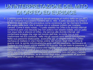 UN’INTERPRETAZIONE DEL MITOUN’INTERPRETAZIONE DEL MITO
DI ORFEO ED EURIDICEDI ORFEO ED EURIDICE
 L’amore comeL’amore come furorfuror si contrappone tematicamente al motivo dellasi contrappone tematicamente al motivo della lexlex (vv.487).(vv.487).
La lex richiama il successivo foedera del vv. 493 , il patto stipulato tra Orfeo eLa lex richiama il successivo foedera del vv. 493 , il patto stipulato tra Orfeo e
le divinità degli Inferi che prevedeva come condizione per far ritornare Euridicele divinità degli Inferi che prevedeva come condizione per far ritornare Euridice
alle soglie della luce, che il cantore non si voltasse indietro per rivederealle soglie della luce, che il cantore non si voltasse indietro per rivedere
l’amata. Come è stato notato,l’amata. Come è stato notato,‫ر‬‫ر‬** il patto stabilito tra Orfeo e le divinità infernaliil patto stabilito tra Orfeo e le divinità infernali
conteneva però una clausola che non poteva non essere violata, era un pattoconteneva però una clausola che non poteva non essere violata, era un patto
non equo tutto a sfavore di Orfeo, che serviva alle divinità infernali pernon equo tutto a sfavore di Orfeo, che serviva alle divinità infernali per
confermare la legge che vige nel mondo dell’Ade: la morte non si puòconfermare la legge che vige nel mondo dell’Ade: la morte non si può
trasformare nel suo contrario, nella vita,gli opposti sono senza conciliazione.trasformare nel suo contrario, nella vita,gli opposti sono senza conciliazione.
Nella sua passione totalizzante, accecante per un singolo individuo, OrfeoNella sua passione totalizzante, accecante per un singolo individuo, Orfeo
rischiava di mettere in crisi il ferreo ordine del mondo degli Inferi, come lerischiava di mettere in crisi il ferreo ordine del mondo degli Inferi, come le
guerre civili, le spinte individualistiche sorte nell’età cesariana, rischiavano diguerre civili, le spinte individualistiche sorte nell’età cesariana, rischiavano di
mettere in crisi il buon ordine stabilito da Augusto. Ma del resto la passione dimettere in crisi il buon ordine stabilito da Augusto. Ma del resto la passione di
Orfeo nella sua irrazionalità aveva una ragione: non si può amare chi non siOrfeo nella sua irrazionalità aveva una ragione: non si può amare chi non si
conosce, chi non si vede,di qui il desiderio di Orfeo di volerconosce, chi non si vede,di qui il desiderio di Orfeo di voler respicererespicere (dove il(dove il
verbo significa :”guardare con intensità, prendendosi cura dell’altro”) l’amata,verbo significa :”guardare con intensità, prendendosi cura dell’altro”) l’amata,
un desiderio da perdonare, se le divinità degli Inferi, conquistate all’un desiderio da perdonare, se le divinità degli Inferi, conquistate all’apatheiaapatheia
stoicheggiante di Augusto, avessero saputo perdonare”.stoicheggiante di Augusto, avessero saputo perdonare”.
 