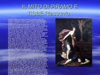 IL MITO DI PIRAMO EIL MITO DI PIRAMO E
TISBE.Riassunto..TISBE.Riassunto..
 Piramo e Tisbe, due fanciulli babilonesi, abitano in due casePiramo e Tisbe, due fanciulli babilonesi, abitano in due case
contigue; grazie alla vicinanza si conoscono e col tempo nascecontigue; grazie alla vicinanza si conoscono e col tempo nasce
l’amore. Si sarebbero uniti in legittime nozze, se non l’avesserol’amore. Si sarebbero uniti in legittime nozze, se non l’avessero
impedito i genitori, ma il loro amore cresceva sempre più. Non siimpedito i genitori, ma il loro amore cresceva sempre più. Non si
confidano con nessuno e si parlano con cenni e gesti. Il muroconfidano con nessuno e si parlano con cenni e gesti. Il muro
comune alle due case è solcato da una sottile fessura, la quale sicomune alle due case è solcato da una sottile fessura, la quale si
era formata al tempo in cui era stato costruito. La crepa viene cosìera formata al tempo in cui era stato costruito. La crepa viene così
usata dagli innamorati per parlarsi e sussurrarsi dolci parole.usata dagli innamorati per parlarsi e sussurrarsi dolci parole.
Restando divisi, una sera si salutano e ciascuno dà alla sua parteRestando divisi, una sera si salutano e ciascuno dà alla sua parte
del muro dei baci che non arrivano di là. L’indomani tornano tutti edel muro dei baci che non arrivano di là. L’indomani tornano tutti e
due al solito posto. Allora, dopo essersi a lungo lamentati,due al solito posto. Allora, dopo essersi a lungo lamentati,
stabiliscono di eludere la vigilanza e di tentar di uscire di casa nelstabiliscono di eludere la vigilanza e di tentar di uscire di casa nel
silenzio della notte, e una volta fuori, di lasciare anche l’abitato esilenzio della notte, e una volta fuori, di lasciare anche l’abitato e
incontrarsi al sepolcro del re Nino e nascondersi al buio sottoincontrarsi al sepolcro del re Nino e nascondersi al buio sotto
l’albero. C’è lì infatti un albero tutto carico di bacche bianche comel’albero. C’è lì infatti un albero tutto carico di bacche bianche come
neve, e un alto gelso sull’orlo di una freschissima fonte.neve, e un alto gelso sull’orlo di una freschissima fonte.
Rimangono d’accordo così. Di soppiatto, aperta con cautela laRimangono d’accordo così. Di soppiatto, aperta con cautela la
porta, Tisbe esce nelle tenebre senza farsi sentire dai suoi, e colporta, Tisbe esce nelle tenebre senza farsi sentire dai suoi, e col
volto velato arriva al sepolcro e si siede sotto l’albero prestabilito.volto velato arriva al sepolcro e si siede sotto l’albero prestabilito.
Quand’ecco che una leonessa, che aveva appena fatto strage diQuand’ecco che una leonessa, che aveva appena fatto strage di
buoi, giunge con la schiuma alla bocca e il muso intriso di sanguebuoi, giunge con la schiuma alla bocca e il muso intriso di sangue
a dissetarsi alla fonte lì accanto. Tisbe di Babilonia la vede ala dissetarsi alla fonte lì accanto. Tisbe di Babilonia la vede al
chiarore della luna, e con piede trepidante corre a rifugiarsi in unachiarore della luna, e con piede trepidante corre a rifugiarsi in una
grotta oscura, ma mentre fuggiva il velo le scivola dalle spalle. Lagrotta oscura, ma mentre fuggiva il velo le scivola dalle spalle. La
leonessa, sedata la sete, stava tornando nel bosco, quando perleonessa, sedata la sete, stava tornando nel bosco, quando per
caso trova il delicato velo abbandonato, e lo straccia con le faucicaso trova il delicato velo abbandonato, e lo straccia con le fauci
insanguinate. Piramo, uscito più tardi, scorge nell’alta polvere leinsanguinate. Piramo, uscito più tardi, scorge nell’alta polvere le
orme inconfondibili di una belva e impallidisce dalla paura.orme inconfondibili di una belva e impallidisce dalla paura.
Quando poi trova anche la veste macchiata di sangue piange laQuando poi trova anche la veste macchiata di sangue piange la
morte della sua amata e invoca anche per se stesso la morte,morte della sua amata e invoca anche per se stesso la morte,
essendo causa della tragedia dell’amata. Raccolti i brandelli delessendo causa della tragedia dell’amata. Raccolti i brandelli del
velo di Tisbe, li porta ai piedi dell’albero convenuto e si conficca ilvelo di Tisbe, li porta ai piedi dell’albero convenuto e si conficca il
pugnale nel ventre. Morente, lo ritrae dalla gorgogliante ferita epugnale nel ventre. Morente, lo ritrae dalla gorgogliante ferita e
cade a terra supino. Il sangue schizza in alto e i frutti della pianta,cade a terra supino. Il sangue schizza in alto e i frutti della pianta,
spruzzati di sangue, divengono scuri; la radice inzuppata continuaspruzzati di sangue, divengono scuri; la radice inzuppata continua
a tingere di rosso cupo i grappoli di bacche. Nel frattempo Tisbea tingere di rosso cupo i grappoli di bacche. Nel frattempo Tisbe
ritorna al luogo stabilito e cerca il giovane innamorato. Ritrova eritorna al luogo stabilito e cerca il giovane innamorato. Ritrova e
riconosce la forma della pianta, ma il colore dei frutti la fa restarericonosce la forma della pianta, ma il colore dei frutti la fa restare
incerta. Mentre è in dubbio, vede un corpo agonizzante a terra, inincerta. Mentre è in dubbio, vede un corpo agonizzante a terra, in
una pozza di sangue, e rabbrividisce. Riconosciuto il suo amore, siuna pozza di sangue, e rabbrividisce. Riconosciuto il suo amore, si
batte le braccia, si straccia i capelli, abbraccia il corpo amato ebatte le braccia, si straccia i capelli, abbraccia il corpo amato e
bacia il suo gelido volto. Piramo alza per un attimo gli occhi e libacia il suo gelido volto. Piramo alza per un attimo gli occhi e li
richiude. Tisbe riconobbe il suo velo e, preso il pugnale di Piramo,richiude. Tisbe riconobbe il suo velo e, preso il pugnale di Piramo,
si uccide. Prima di morire però rivolge ai genitori di entrambi unasi uccide. Prima di morire però rivolge ai genitori di entrambi una
preghiera: di restare uniti nella morte in un unico sepolcro, mentrepreghiera: di restare uniti nella morte in un unico sepolcro, mentre
all’albero di serbare il ricordo di questa tragedia e in segno di luttoall’albero di serbare il ricordo di questa tragedia e in segno di lutto
di conservare dei suoi frutti il colore scuro. Puntandosi il pugnaledi conservare dei suoi frutti il colore scuro. Puntandosi il pugnale
 
