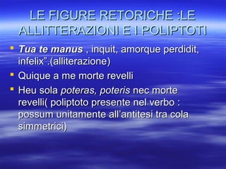 LE FIGURE RETORICHE :LELE FIGURE RETORICHE :LE
ALLITTERAZIONI E I POLIPTOTIALLITTERAZIONI E I POLIPTOTI
 Tua te manusTua te manus , inquit, amorque perdidit,, inquit, amorque perdidit,
infelix”.(alliterazione)infelix”.(alliterazione)
 Quique a me morte revelliQuique a me morte revelli
 Heu solaHeu sola poteras, poterispoteras, poteris nec mortenec morte
revelli( poliptoto presente nel verbo :revelli( poliptoto presente nel verbo :
possum unitamente all’antitesi tra colapossum unitamente all’antitesi tra cola
simmetrici)simmetrici)
 