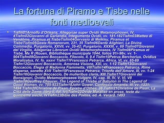 La fortuna di Piramo e Tisbe nelleLa fortuna di Piramo e Tisbe nelle
fonti medioevalifonti medioevali
 Tisfm01Tisfm01Arnolfo d’Orleans, Allegoriae super Ovidii Metamorphosen, IV,Arnolfo d’Orleans, Allegoriae super Ovidii Metamorphosen, IV,
4Tisfm024Tisfm02Giovanni di Garlandia, Integumenta Ovidii, vv. 181-182Tisfm03Giovanni di Garlandia, Integumenta Ovidii, vv. 181-182Tisfm03Matteo diMatteo di
Vendôme, Piramus et TisbeTisfm04Gervasio di Melkley, Piramus etVendôme, Piramus et TisbeTisfm04Gervasio di Melkley, Piramus et
TisbéTisfm05TisbéTisfm05Gesta RomanorumGesta Romanorum, 231, 35, 231, 35 Tisfm06Dante Alighieri, La DivinaTisfm06Dante Alighieri, La Divina
Commedia, Purgatorio, XXVII, vv. 35-42; Purgatorio, XXXIII, v. 69 Tisfm07GiovanniCommedia, Purgatorio, XXVII, vv. 35-42; Purgatorio, XXXIII, v. 69 Tisfm07Giovanni
del Virgilio, Allegoriae Librorum Ovidii Metamorphoseos, IV Tisfm08del Virgilio, Allegoriae Librorum Ovidii Metamorphoseos, IV Tisfm08Piramus etPiramus et
Tisbé, Ms R (Rouen, Bibliothèque municipale 1044, folios 91r-96v, vv. 1-Tisbé, Ms R (Rouen, Bibliothèque municipale 1044, folios 91r-96v, vv. 1-
904904Tisfm09Giovanni Boccaccio, Filocolo, II, 9.4 Tisfm10Petrus Berchorius, OvidiusTisfm09Giovanni Boccaccio, Filocolo, II, 9.4 Tisfm10Petrus Berchorius, Ovidius
Moralizatus, IV, fo. xxxviMoralizatus, IV, fo. xxxvi Tisfm11Francesco Petrarca, Africa, VI, vv. 65-69Tisfm11Francesco Petrarca, Africa, VI, vv. 65-69
Tisfm12Giovanni Boccaccio, Amorosa Visione, XXI, vv. 1-12 Tisfm13GiovanniTisfm12Giovanni Boccaccio, Amorosa Visione, XXI, vv. 1-12 Tisfm13Giovanni
Boccaccio, Elegia di Madonna Fiammetta, VIIITisfm14Francesco Petrarca, RimeBoccaccio, Elegia di Madonna Fiammetta, VIIITisfm14Francesco Petrarca, Rime
disperse, sonetto XVII Tisfm15Francesco Petrarca, Trionfo dell’Amore, III, vv. 1-24disperse, sonetto XVII Tisfm15Francesco Petrarca, Trionfo dell’Amore, III, vv. 1-24
Tisfm16Giovanni Boccaccio, De mulieribus claris, XIII Tisfm17Giovanni deiTisfm16Giovanni Boccaccio, De mulieribus claris, XIII Tisfm17Giovanni dei
Bonsignori, Ovidio Metamorphoseos Vulgare, IV, cap. III, IV, V, VI, VIIBonsignori, Ovidio Metamorphoseos Vulgare, IV, cap. III, IV, V, VI, VII
Tisfm18Geoffrey Chaucer, The Legend of Thisbe of Babylon in The Legend ofTisfm18Geoffrey Chaucer, The Legend of Thisbe of Babylon in The Legend of
Good Women, vv. 705-923Tisfm19John Gower, Confessio Amantis, III, vv. 1331-Good Women, vv. 705-923Tisfm19John Gower, Confessio Amantis, III, vv. 1331-
14941494 Tisfm20Christine de Pisan, Epistre d’Othéa, 38Tisfm20Christine de Pisan, Epistre d’Othéa, 38 Tisfm21Christine de Pisan, LaTisfm21Christine de Pisan, La
Città delle Dame, libro II, fol. lvijCittà delle Dame, libro II, fol. lvijTisfm22Ovide Moralisé en prose, texte duTisfm22Ovide Moralisé en prose, texte du
quinzième siècle, IVTisfm23Bible des Poètes, ed.quinzième siècle, IVTisfm23Bible des Poètes, ed. A. Verard, 1493A. Verard, 1493
 