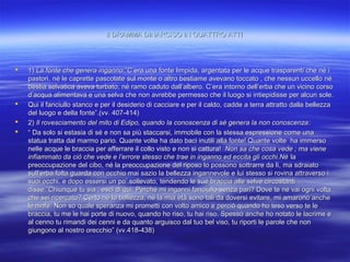 Il DRAMMA DINARCISO IN QUATTRO ATTIIl DRAMMA DINARCISO IN QUATTRO ATTI
 1)1) La fonte che genera ingannoLa fonte che genera inganno:”C’era una fonte limpida, argentata per le acque trasparenti che né i:”C’era una fonte limpida, argentata per le acque trasparenti che né i
pastori, né le caprette pascolate sul monte o altro bestiame avevano toccato , che nessun uccello népastori, né le caprette pascolate sul monte o altro bestiame avevano toccato , che nessun uccello né
bestia selvatica aveva turbato, né ramo caduto dall’albero. C’era intorno dell’erba che un vicino corsobestia selvatica aveva turbato, né ramo caduto dall’albero. C’era intorno dell’erba che un vicino corso
d’acqua alimentava e una selva che non avrebbe permesso che il luogo si intiepidisse per alcun sole.d’acqua alimentava e una selva che non avrebbe permesso che il luogo si intiepidisse per alcun sole.
 Qui il fanciullo stanco e per il desiderio di cacciare e per il caldo, cadde a terra attratto dalla bellezzaQui il fanciullo stanco e per il desiderio di cacciare e per il caldo, cadde a terra attratto dalla bellezza
del luogo e della fonte”.(vv. 407-414)del luogo e della fonte”.(vv. 407-414)
 2)2) Il rovesciamento del mito di Edipo, quando la conoscenza di sé genera la non conoscenzaIl rovesciamento del mito di Edipo, quando la conoscenza di sé genera la non conoscenza::
 ““ Da solo si estasia di sé e non sa più staccarsi, immobile con la stessa espressione come unaDa solo si estasia di sé e non sa più staccarsi, immobile con la stessa espressione come una
statua tratta dal marmo pario. Quante volte ha dato baci inutili alla fonte! Quante volte ha immersostatua tratta dal marmo pario. Quante volte ha dato baci inutili alla fonte! Quante volte ha immerso
nelle acque le braccia per afferrare il collo visto e non si cattura!nelle acque le braccia per afferrare il collo visto e non si cattura! Non sa che cosa vede ; ma vieneNon sa che cosa vede ; ma viene
infiammato da ciò che vede e l’errore stesso che trae in inganno ed eccita gli occhi.Nèinfiammato da ciò che vede e l’errore stesso che trae in inganno ed eccita gli occhi.Nè lala
preoccupazione del cibo, né la preoccupazione del riposo lo possono sottrarre da lì, ma sdraiatopreoccupazione del cibo, né la preoccupazione del riposo lo possono sottrarre da lì, ma sdraiato
sull’erba folta guarda con occhio mai sazio la bellezza ingannevole e lui stesso si rovina attraverso isull’erba folta guarda con occhio mai sazio la bellezza ingannevole e lui stesso si rovina attraverso i
suoi occhi, e dopo essersi un po’ sollevato, tendendo le sue braccia alle selve circostantisuoi occhi, e dopo essersi un po’ sollevato, tendendo le sue braccia alle selve circostanti
disse:”Chiunque tu sia , esci di qui. Perché mi inganni fanciullo senza pari? Dove te ne vai ogni voltadisse:”Chiunque tu sia , esci di qui. Perché mi inganni fanciullo senza pari? Dove te ne vai ogni volta
che sei ricercato? Certo né la bellezza, né la mia età sono tali da doversi evitare, mi amarono ancheche sei ricercato? Certo né la bellezza, né la mia età sono tali da doversi evitare, mi amarono anche
le ninfe. Non so quale speranza mi prometti con volto amico e perciò quando ho teso verso te lele ninfe. Non so quale speranza mi prometti con volto amico e perciò quando ho teso verso te le
braccia, tu me le hai porte di nuovo, quando ho riso, tu hai riso. Spesso anche ho notato le lacrime ebraccia, tu me le hai porte di nuovo, quando ho riso, tu hai riso. Spesso anche ho notato le lacrime e
al cenno tu rimandi dei cenni e da quanto arguisco dal tuo bel viso, tu riporti le parole che nonal cenno tu rimandi dei cenni e da quanto arguisco dal tuo bel viso, tu riporti le parole che non
giungono al nostro orecchio” (vv.418-438)giungono al nostro orecchio” (vv.418-438)
 