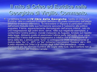 Il mito di Orfeo ed Euridice nelleIl mito di Orfeo ed Euridice nelle
Georgiche di Virgilio. Commento.Georgiche di Virgilio. Commento.
 La sezione finale delLa sezione finale del IV libro delle GeorgicheIV libro delle Georgiche, l’epillio di Orfeo e di, l’epillio di Orfeo e di
Euridice, oltre a costituire il congedo definitivo del poeta mantovano dall’elegiaEuridice, oltre a costituire il congedo definitivo del poeta mantovano dall’elegia
amorosa di stampo ellenistico, fa intravedere in filigrana la particolare visioneamorosa di stampo ellenistico, fa intravedere in filigrana la particolare visione
dell’amore mutuata dalla sua formazione epicurea e l’adesione alla politicadell’amore mutuata dalla sua formazione epicurea e l’adesione alla politica
augustea. Il tema, apparentemente disimpegnato dell’amore infelice, nato daaugustea. Il tema, apparentemente disimpegnato dell’amore infelice, nato da
una trasgressione agli ordini divini, serve, nella sua negatività esemplare, auna trasgressione agli ordini divini, serve, nella sua negatività esemplare, a
confermare l’ordine politico- morale instaurato da Augusto, fondato sul rispettoconfermare l’ordine politico- morale instaurato da Augusto, fondato sul rispetto
della legge. Abbiamo scelto di esaminare l’ultima parte dell’epillio dove vienedella legge. Abbiamo scelto di esaminare l’ultima parte dell’epillio dove viene
evidenziato il tema dell’amore trasgressivo e infelice che si contrappone alevidenziato il tema dell’amore trasgressivo e infelice che si contrappone al
tema della lex. L’amore come “tema della lex. L’amore come “furor”furor” si contrappone infatti tematicamente alsi contrappone infatti tematicamente al
motivo della “motivo della “lex”lex” (v . 487). La “lex” richiama il successivo “(v . 487). La “lex” richiama il successivo “foederafoedera” del v. 493 ,” del v. 493 ,
il patto stipulato tra Orfeo e le divinità degli Inferi che prevedeva , comeil patto stipulato tra Orfeo e le divinità degli Inferi che prevedeva , come
condizione per far ritornare Euridice alle soglie della luce, che il cantore non sicondizione per far ritornare Euridice alle soglie della luce, che il cantore non si
voltasse indietro per rivedere l’amata .voltasse indietro per rivedere l’amata .
 