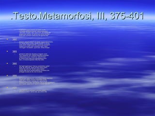 .Testo.Metamorfosi, III, 375-401.Testo.Metamorfosi, III, 375-401
– o quotiens voluit blandis accedere dictiso quotiens voluit blandis accedere dictis
et mollis adhibere preces! natura repugnatet mollis adhibere preces! natura repugnat
nec sinit, incipiat, sed, quod sinit, illa parata estnec sinit, incipiat, sed, quod sinit, illa parata est
exspectare sonos, ad quos sua verba remittat.exspectare sonos, ad quos sua verba remittat.
forte puer comitum seductus ab agmine fidoforte puer comitum seductus ab agmine fido
 380380
– dixerat: 'ecquis adest?' et 'adest' responderat Echo.dixerat: 'ecquis adest?' et 'adest' responderat Echo.
hic stupet atque aciem partes dimittit in omnis,hic stupet atque aciem partes dimittit in omnis,
voce 'veni!' magna clamat: vocat illa vocantem.voce 'veni!' magna clamat: vocat illa vocantem.
respicit et rursus nullo veniente 'quid' inquitrespicit et rursus nullo veniente 'quid' inquit
'me fugis?' et totidem, quot dixit, verba recepit.'me fugis?' et totidem, quot dixit, verba recepit.
 385385
– perstat et alternae deceptus imagine vocisperstat et alternae deceptus imagine vocis
'huc coeamus' ait, nullique libentius umquam'huc coeamus' ait, nullique libentius umquam
responsura sono 'coeamus' rettulit Echoresponsura sono 'coeamus' rettulit Echo
et verbis favet ipsa suis egressaque silvaet verbis favet ipsa suis egressaque silva
ibat, ut iniceret sperato bracchia collo;ibat, ut iniceret sperato bracchia collo;
 390390
– ille fugit fugiensque 'manus conplexibus aufer!ille fugit fugiensque 'manus conplexibus aufer!
ante' ait 'emoriar, quam sit tibi copia nostri';ante' ait 'emoriar, quam sit tibi copia nostri';
rettulit illa nihil nisi 'sit tibi copia nostri!'rettulit illa nihil nisi 'sit tibi copia nostri!'
spreta latet silvis pudibundaque frondibus oraspreta latet silvis pudibundaque frondibus ora
protegit et solis ex illo vivit in antris;protegit et solis ex illo vivit in antris;
 395395
– sed tamen haeret amor crescitque dolore repulsae;sed tamen haeret amor crescitque dolore repulsae;
extenuant vigiles corpus miserabile curae,extenuant vigiles corpus miserabile curae,
adducitque cutem macies et in aera sucusadducitque cutem macies et in aera sucus
corporis omnis abit; vox tantum atque ossa supersunt:corporis omnis abit; vox tantum atque ossa supersunt:
vox manet, ossa ferunt lapidis traxisse figuram.vox manet, ossa ferunt lapidis traxisse figuram.
 400400
– inde latet silvis nulloque in monte videtur,inde latet silvis nulloque in monte videtur,
omnibus auditur: sonus est, qui vivit in illa.omnibus auditur: sonus est, qui vivit in illa.
 