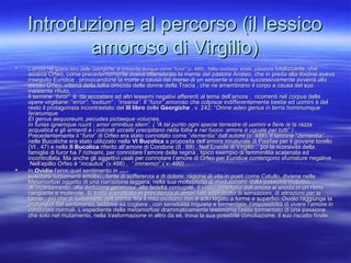 Introduzione al percorso (il lessicoIntroduzione al percorso (il lessico
amoroso di Virgilio)amoroso di Virgilio)
 L’amore nel quarto libro delle Georgiche, si presenta dunque come “L’amore nel quarto libro delle Georgiche, si presenta dunque come “furor”furor” (v. 495) , follia rovinosa, letale, passione(v. 495) , follia rovinosa, letale, passione totalizzante, chetotalizzante, che
acceca Orfeo, come precedentemente aveva ottenebrato la mente del pastore Aristeo, che in preda alla libidine avevaacceca Orfeo, come precedentemente aveva ottenebrato la mente del pastore Aristeo, che in preda alla libidine aveva
inseguito Euridice , provocandone la morte a causa del morso di un serpente e come successivamente avverrà alloinseguito Euridice , provocandone la morte a causa del morso di un serpente e come successivamente avverrà allo
stesso Orfeo, vittima della follia omicida delle donne della Tracia , che ne smembrano il corpo a causa del suostesso Orfeo, vittima della follia omicida delle donne della Tracia , che ne smembrano il corpo a causa del suo
insistente rifiuto.insistente rifiuto.
Il termine “Il termine “furor”furor” è da accostare ad altri lessemi negativi afferenti al tema dell’amore , ricorrenti nelè da accostare ad altri lessemi negativi afferenti al tema dell’amore , ricorrenti nel corpuscorpus delledelle
opere virgiliane: “opere virgiliane: “error”, “exitium“ , “insania”.error”, “exitium“ , “insania”. Il “Il “furor”furor” amoroso che colpisce indifferentemente bestie ed uomini è delamoroso che colpisce indifferentemente bestie ed uomini è del
resto il protagonista incontrastato delresto il protagonista incontrastato del III libroIII libro delledelle GeorgicheGeorgiche , v. 242: “, v. 242: “Omne adeo genus in terris hominumqueOmne adeo genus in terris hominumque
ferarumqueferarumque
Et genus aequoreum, pecudes pictaeque volucres,Et genus aequoreum, pecudes pictaeque volucres,
In furias ignemque ruunt : amor omnibus idem”. ( “A tal punto ogni specie terrestre di uomini e fiere /e la razzaIn furias ignemque ruunt : amor omnibus idem”. ( “A tal punto ogni specie terrestre di uomini e fiere /e la razza
acquatica e gli armenti e i colorati uccelli/ precipitano nella follia e nel fuoco :amore è uguale per tutti” ) .acquatica e gli armenti e i colorati uccelli/ precipitano nella follia e nel fuoco :amore è uguale per tutti” ) .
Precedentemente il “Precedentemente il “furofuror” di Orfeo era stato connotato come “r” di Orfeo era stato connotato come “dementia”dementia” dall’autore (v. 488). Il termine “dall’autore (v. 488). Il termine “dementia”dementia”
nelle Bucoliche era stato utilizzato nellanelle Bucoliche era stato utilizzato nella VI BucolicaVI Bucolica a proposita dell’amore innaturale di Pasifae per il giovane torelloa proposita dell’amore innaturale di Pasifae per il giovane torello
(VI , 47) e nella(VI , 47) e nella II BucolicaII Bucolica riferito all’amore di Coridone (II , 69) . Nell’Eneide di Virgilio , poi la ricorsività dellariferito all’amore di Coridone (II , 69) . Nell’Eneide di Virgilio , poi la ricorsività della
famiglia di furor ha 7 richiami, per connotare l’amore della regina , tipico esempio di femminilità scatenata edfamiglia di furor ha 7 richiami, per connotare l’amore della regina , tipico esempio di femminilità scatenata ed
incontrollata. Ma anche gli aggettivi usati per connotare l’amore di Orfeo per Euridice contengono sfumature negative .incontrollata. Ma anche gli aggettivi usati per connotare l’amore di Orfeo per Euridice contengono sfumature negative .
Nell’epillio Orfeo è “Nell’epillio Orfeo è “incautusincautus” (v.488) ,” (v.488) , “ immemor“ immemor” ( v. 490) .” ( v. 490) .
 InIn OvidioOvidio l’eros,quel sentimento inl’eros,quel sentimento in grado digrado di
suscitare turbamenti emotivi , fonte di sofferenza e di dolore, ragione di vita in poeti come Catullo, diviene nellesuscitare turbamenti emotivi , fonte di sofferenza e di dolore, ragione di vita in poeti come Catullo, diviene nelle
Metamorfosi oggetto di una narrazione leggera, nella sua molteplicità di modulazioni: dalla passione malattia,Metamorfosi oggetto di una narrazione leggera, nella sua molteplicità di modulazioni: dalla passione malattia,
all’incantamento, alla dedizione generosa, alla fedeltà coniugale, il vasto repertorio dell’amore si snoda in un ritmoall’incantamento, alla dedizione generosa, alla fedeltà coniugale, il vasto repertorio dell’amore si snoda in un ritmo
cangiante e mutevole. Si tratta soprattutto in prevalenza di amori fatti soprattutto di sensazioni, di attrazioni per lecangiante e mutevole. Si tratta soprattutto in prevalenza di amori fatti soprattutto di sensazioni, di attrazioni per le
forme , più che di turbamenti dell’anima. Ma il mito ovidiano non è solo legato a forme e superfici. Ovidio raggiunge laforme , più che di turbamenti dell’anima. Ma il mito ovidiano non è solo legato a forme e superfici. Ovidio raggiunge la
profondità del sentimento, laddove sa cogliere , con sensibilità inquieta e tormentata, l’impossibiltà di vivere l’amore inprofondità del sentimento, laddove sa cogliere , con sensibilità inquieta e tormentata, l’impossibiltà di vivere l’amore in
condizioni normali. L’espediente della metamorfosi drammaticamente testimonia l’esito tormentato di una passionecondizioni normali. L’espediente della metamorfosi drammaticamente testimonia l’esito tormentato di una passione
che solo nel mutamento, nella trasformazione in altro da sé, trova la sua possibile conciliazione, il suo riscatto finale.che solo nel mutamento, nella trasformazione in altro da sé, trova la sua possibile conciliazione, il suo riscatto finale.
 