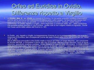Orfeo ed Euridice in Ovidio.Orfeo ed Euridice in Ovidio.
Differenze rispetto a VirgilioDifferenze rispetto a Virgilio
 InIn Ovidio ( Met. X , vv. 23-63),Ovidio ( Met. X , vv. 23-63), la vicenda di Euridice, fin da subito acquista carattere drammatico,la vicenda di Euridice, fin da subito acquista carattere drammatico,
perché già la cerimonia del matrimonio si colloca sotto cattivi auspici : la fiaccola dell’imeneo nonperché già la cerimonia del matrimonio si colloca sotto cattivi auspici : la fiaccola dell’imeneo non
riuscì a prendere fuoco ma stridette. La morte di Euridice avviene , dunque , subito dopo ilriuscì a prendere fuoco ma stridette. La morte di Euridice avviene , dunque , subito dopo il
matrimonio. In Ovidio, rispetto a Virgilio, viene esplicitato il contenuto della “matrimonio. In Ovidio, rispetto a Virgilio, viene esplicitato il contenuto della “lex” ,lex” , della condizionedella condizione
che avrebbe potuto riportare in vita Euridice , quella cioè di non volgere indietro lo sguardo , finchèche avrebbe potuto riportare in vita Euridice , quella cioè di non volgere indietro lo sguardo , finchè
non fosse uscito dalla vallata dell’Averno (v. 50).non fosse uscito dalla vallata dell’Averno (v. 50).
 In Ovidio , poi, rispetto a Virgilio, la trasgressione d’amore di cui è protagonista Orfeo, non suscita iIn Ovidio , poi, rispetto a Virgilio, la trasgressione d’amore di cui è protagonista Orfeo, non suscita i
rimproveri di Euridice, ben consapevole (come del resto Ovidio) della forza dell’amore per cui “rimproveri di Euridice, ben consapevole (come del resto Ovidio) della forza dell’amore per cui “AmorAmor
vicitvicit” (v. 25).” (v. 25).
Ma la differenza principale è che Ovidio mette in bocca ad Orfeo un lungo discorso , per convincereMa la differenza principale è che Ovidio mette in bocca ad Orfeo un lungo discorso , per convincere
le divinità dell’Ade a concedere il ritorno alla vita di Euridice . Nel suo lungo discorso, ricco di figurele divinità dell’Ade a concedere il ritorno alla vita di Euridice . Nel suo lungo discorso, ricco di figure
retoriche, soprattutto anafore e antitesi , Orfeo disegna la tragicità della vita umana , in totale potereretoriche, soprattutto anafore e antitesi , Orfeo disegna la tragicità della vita umana , in totale potere
delle divinità degli inferi . Egli chiede solo un attimo di felicità , chiede l’ “delle divinità degli inferi . Egli chiede solo un attimo di felicità , chiede l’ “usum”usum” che si contrapponeche si contrappone
tematicamente ai “tematicamente ai “longissima regna”longissima regna” del mondo dei morti . Ad Orfeo (ed anche ad Ovidio) il mondodel mondo dei morti . Ad Orfeo (ed anche ad Ovidio) il mondo
degli Inferi popolato di pallide ombre, il mondo dell’eternità con le sue leggi immutabili e ordinate nondegli Inferi popolato di pallide ombre, il mondo dell’eternità con le sue leggi immutabili e ordinate non
interessa . Si tratta infatti di un mondo incorporeo, privo di concretezza , di storicità . Ad esso siinteressa . Si tratta infatti di un mondo incorporeo, privo di concretezza , di storicità . Ad esso si
contrappone il mondo della vita della passione che qui non è rinnegata ma , anzi , riaffermata,contrappone il mondo della vita della passione che qui non è rinnegata ma , anzi , riaffermata,
rispetto a Virgilio .rispetto a Virgilio .
..
 
