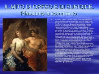IL MITO DI ORFEO E DI EURIDICE.IL MITO DI ORFEO E DI EURIDICE.
Riassunto e commento.Riassunto e commento.
 Il poeta latino Ovidio nelle sueIl poeta latino Ovidio nelle sue MetamorfosiMetamorfosi,,
monumentale opera nella quale narra in versi moltimonumentale opera nella quale narra in versi molti
miti greco-romani, ci parla della vicenda di Orfeo edmiti greco-romani, ci parla della vicenda di Orfeo ed
Euridice. Orfeo era, secondo la mitologia, poeta eEuridice. Orfeo era, secondo la mitologia, poeta e
musico di eccezionale talento, figlio del dio Apollomusico di eccezionale talento, figlio del dio Apollo
(secondo altri di Eagro) e della musa Calliope.(secondo altri di Eagro) e della musa Calliope.
Quando suonava la lira incantava non solo gli uomini,Quando suonava la lira incantava non solo gli uomini,
ma anche gli animali e la natura in genere. Euridicema anche gli animali e la natura in genere. Euridice
era la sua giovane e bellissima sposa, che un giorno,era la sua giovane e bellissima sposa, che un giorno,
correndo per sfuggire ad un tentativo di violenza dacorrendo per sfuggire ad un tentativo di violenza da
parte del pastore Aristeo, inavvertitamente mise ilparte del pastore Aristeo, inavvertitamente mise il
piede sopra un serpente velenoso. Questo le diedepiede sopra un serpente velenoso. Questo le diede
un morso che per lei fu fatale. Euridice. infatti, morì eun morso che per lei fu fatale. Euridice. infatti, morì e
scese nell’Averno, ch’era per gli antichi il regno deiscese nell’Averno, ch’era per gli antichi il regno dei
morti. Orfeo provò un dolore immenso per questomorti. Orfeo provò un dolore immenso per questo
tragico evento e, non riuscendo a trovaretragico evento e, non riuscendo a trovare
consolazione, ebbe l’ardire di recarsi nell’Oltretombaconsolazione, ebbe l’ardire di recarsi nell’Oltretomba
per tentare di riportare in vita la sua dolcissima sposa.per tentare di riportare in vita la sua dolcissima sposa.
All’ingresso dell’Averno c’era il custode Cerbero, unAll’ingresso dell’Averno c’era il custode Cerbero, un
cane con tre facce; esso, latrando fortemente,cane con tre facce; esso, latrando fortemente,
scoraggiava i morti che volessero uscire da quelscoraggiava i morti che volessero uscire da quel
regno e i vivi che volessero entrarvi. Non riuscì,regno e i vivi che volessero entrarvi. Non riuscì,
comunque, ad impedire l’ingresso ad Orfeo perchécomunque, ad impedire l’ingresso ad Orfeo perché
questi, cantando accompagnandosi con la lira, seppequesti, cantando accompagnandosi con la lira, seppe
ammansirlo. Lo stesso fece Orfeo con altre creatureammansirlo. Lo stesso fece Orfeo con altre creature
sotterranee finché non giunse alla presenza disotterranee finché non giunse alla presenza di
Plutone, re dell’OltretombaPlutone, re dell’Oltretomba, e della sua sposa, e della sua sposa
Persefone (ovvero Proserpina, della qualePersefone (ovvero Proserpina, della quale
abbiamo già parlato).abbiamo già parlato).
 