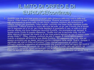 IL MITO DI ORFEO E DIIL MITO DI ORFEO E DI
EURIDICE(continua)EURIDICE(continua)
 Quando vide che anch’essi erano incantati dalla dolcezza della sua voce e della suaQuando vide che anch’essi erano incantati dalla dolcezza della sua voce e della sua
musica, Orfeo chiese la restituzione di Euridice. Plutone acconsentì, a condizione chemusica, Orfeo chiese la restituzione di Euridice. Plutone acconsentì, a condizione che
egli, precedendo la sposa nella via del ritorno, sapesse resistere alla tentazione diegli, precedendo la sposa nella via del ritorno, sapesse resistere alla tentazione di
voltarsi indietro per guardarla. Orfeo accettò, convinto che fosse facile rispettare quellavoltarsi indietro per guardarla. Orfeo accettò, convinto che fosse facile rispettare quella
condizione. Tuttavia quando fu vicino alla luce del sole, un po’ per il timore che la sposacondizione. Tuttavia quando fu vicino alla luce del sole, un po’ per il timore che la sposa
non lo seguisse più e un po’ per il forte desiderio di guardarla in viso, si voltò e in quelnon lo seguisse più e un po’ per il forte desiderio di guardarla in viso, si voltò e in quel
preciso istante una forza misteriosa risucchiò Euridice, che scomparve per sempre. Apreciso istante una forza misteriosa risucchiò Euridice, che scomparve per sempre. A
questo punto Ovidio fa questa riflessione: “Quella morì per la seconda volta, ma nonquesto punto Ovidio fa questa riflessione: “Quella morì per la seconda volta, ma non
ebbe ragione di lagnarsi del marito (e di che cosa poteva lagnarsi se non di essere stataebbe ragione di lagnarsi del marito (e di che cosa poteva lagnarsi se non di essere stata
amata molto?)”. Orfeo, dunque, continuò da solo il viaggio di ritorno senza essereamata molto?)”. Orfeo, dunque, continuò da solo il viaggio di ritorno senza essere
riuscito a strappare all’Averno la sua diletta Euridice. Noi sappiamo che i miti, oltre adriuscito a strappare all’Averno la sua diletta Euridice. Noi sappiamo che i miti, oltre ad
essere avvincenti per se stessi, servono anche a spiegare certe verità. Qual é, dunque, ilessere avvincenti per se stessi, servono anche a spiegare certe verità. Qual é, dunque, il
significato del mito di Orfeo ed Euridice? Esso intende convincere gli uomini, consignificato del mito di Orfeo ed Euridice? Esso intende convincere gli uomini, con
immagini poetiche suggestive ed emozionanti, che quando si entra nel regno dei morti èimmagini poetiche suggestive ed emozionanti, che quando si entra nel regno dei morti è
impossibile ritornare nel mondo dei vivi. Il mito di Orfeo fu molto caro agli antichi, neimpossibile ritornare nel mondo dei vivi. Il mito di Orfeo fu molto caro agli antichi, ne
sono prova i numerosi reperti archeologici con la raffigurazione dei due protagonisti.sono prova i numerosi reperti archeologici con la raffigurazione dei due protagonisti.
Esso ha ispirato anche alcuni musicisti moderni, fra i quali il Monteverdi nel secolo XVII.Esso ha ispirato anche alcuni musicisti moderni, fra i quali il Monteverdi nel secolo XVII.
 