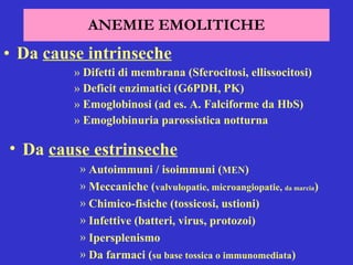 ANEMIE EMOLITICHE Da  cause intrinseche   Difetti di membrana (Sferocitosi, ellissocitosi) Deficit enzimatici (G6PDH, PK) Emoglobinosi (ad es. A. Falciforme da HbS) Emoglobinuria parossistica notturna Da  cause estrinseche   Autoimmuni / isoimmuni ( MEN ) Meccaniche ( valvulopatie, microangiopatie,  da marcia ) Chimico-fisiche (tossicosi, ustioni) Infettive (batteri, virus, protozoi) Ipersplenismo Da farmaci ( su base tossica o immunomediata ) 