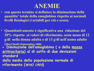 ANEMIE con questo termine si definisce la diminuzione della quantita’ totale della emoglobina rispetto ai normali livelli fisiologici (variabili per età e sesso). Quantitativamente è significativa una  riduzione del 20% rispetto  ai valori di riferimento, ossia meno di 12 g/dl  nella donna adulta o di 13 g/dl nell’uomo adulto  ( Word Health Organization 1968).    Diminuzione dell’emoglobina ( o della  massa eritrocitaria ) al di sotto di due deviazioni standard  dalla media della popolazione normale di riferimento ( WHO 1993 )   