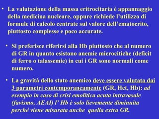 La valutazione della massa eritrocitaria è appannaggio della medicina nucleare, oppure richiede l’utilizzo di formule di calcolo centrate sul valore dell’ematocrito, piuttosto complesse e poco accurate.  Si preferisce riferirsi alla Hb piuttosto che al numero di GR in quanto esistono anemie microcitiche (deficit di ferro o talassemie) in cui i GR sono normali come numero. La gravità dello stato anemico  deve essere valutata dai 3 parametri contemporaneamente  (GR, Hct, Hb):  ad esempio in caso di crisi emolitica acuta intravasale (favismo, AEAI) l’ Hb è solo lievemente diminuita perché viene misurata anche  quella extra GR. 