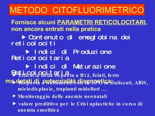 Fornisce alcuni  PARAMETRI RETICOLOCITARI , non ancora entrati nella pratica     Contenuto di emoglobina dei  reticolociti      Indici di Produzione Reticolocitaria      Indici di Maturazione Reticolocitaria  ma dotati di  potenzialità diagnostica: METODO  CITOFLUORIMETRICO    Efficacia della risposta a B12, folati, ferro    Risposta a trattamenti con rh-EPO in dializzati, AIDS, mielodisplasie, trapianti midollari …. Monitoraggio delle anemie neonatali    valore predittivo per  le Crisi aplastiche in corso di anemia emolitica 