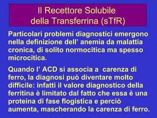 Il Recettore Solubile  della Transferrina (sTfR) Particolari problemi diagnostici emergono nella definizione dell’ anemia da malattia cronica, di solito normocitica ma spesso microcitica. Quando l’ ACD si associa a  carenza di ferro, la diagnosi può diventare molto difficile: infatti il valore diagnostico della ferritina è limitato dal fatto che essa è una proteina di fase flogistica e perciò aumenta, mascherando la carenza di ferro. 