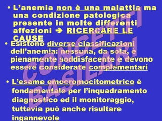 L’esame emocromocitometrico  è fondamentale per l’inquadramento diagnostico ed il monitoraggio, tuttavia può anche risultare ingannevole L’anemia  non è una malattia  ma una condizione patologica presente in molte differenti affezioni     RICERCARE LE CAUSE Esistono  diverse classificazioni  dell’anemia: nessuna, da sola, è pienamente soddisfacente e devono essere considerate  complementari CONCETTI BASILARI 