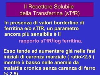 Il Recettore Solubile  della Transferrina (sTfR) In presenza di valori borderline di ferritina e/o sTfR, un parametro ancora più sensibile è il  rapporto sTfR / log ferritina. Esso tende ad aumentare già nelle fasi iniziali di carenza marziale ( ratio>2.5 ) mentre è basso nelle anemie da malattia cronica senza carenza di ferro (< 2.5). 