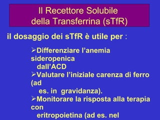Il Recettore Solubile  della Transferrina (sTfR) il dosaggio dei sTfR è utile per  : Differenziare l’anemia sideropenica  dall’ACD Valutare l’iniziale carenza di ferro (ad  es. in  gravidanza). Monitorare la risposta alla terapia con eritropoietina (ad es. nel dializzato). Monitorare l’eritropoiesi in varie  condizioni cliniche. 