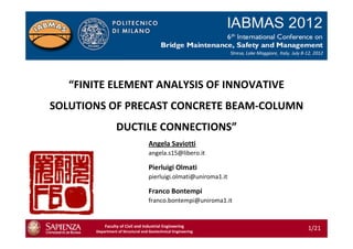 “FINITE ELEMENT ANALYSIS OF INNOVATIVE
SOLUTIONS OF PRECAST CONCRETE BEAM-COLUMN
DUCTILE CONNECTIONS”
Faculty of Civil and Industrial Engineering
Department of Structural and Geotechnical Engineering
Pierluigi Olmati
pierluigi.olmati@uniroma1.it
Franco Bontempi
franco.bontempi@uniroma1.it
Angela Saviotti
angela.s15@libero.it
1/21
 