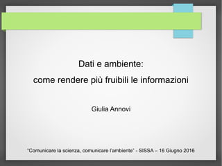 Dati e ambiente:
come rendere più fruibili le informazioni
Giulia Annovi
“Comunicare la scienza, comunicare l’ambiente” - SISSA – 16 Giugno 2016
 