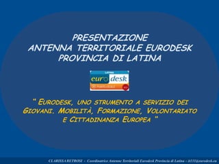 PRESENTAZIONE
ANTENNA TERRITORIALE EURODESK
PROVINCIA DI LATINA
“ EURODESK, UNO STRUMENTO A SERVIZIO DEI
GIOVANI. MOBILITÀ, FORMAZIONE, VOLONTARIATO
E CITTADINANZA EUROPEA “
CLARISSA RETROSI - Coordinatrice Antenne Territoriali Eurodesk Provincia di Latina – it131@eurodesk.eu
 