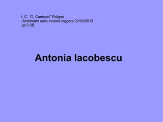 Antonia Iacobescu
I. C. “G. Carducci” Foligno
-Seminario sulla musica leggera 22/03/2013
-gr.2 3B
 