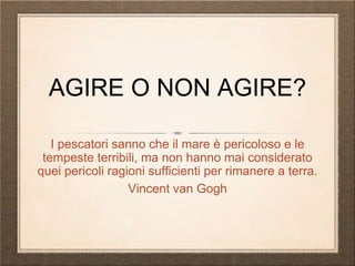 AGIRE O NON AGIRE?
I pescatori sanno che il mare è pericoloso e le
tempeste terribili, ma non hanno mai considerato
quei pericoli ragioni sufficienti per rimanere a terra.
Vincent van Gogh
 