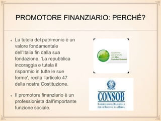 PROMOTORE FINANZIARIO: PERCHÉ?
La tutela del patrimonio è un
valore fondamentale
dell'Italia fin dalla sua
fondazione. 'La repubblica
incoraggia e tutela il
risparmio in tutte le sue
forme', recita l'articolo 47
della nostra Costituzione.
Il promotore finanziario è un
professionista dall'importante
funzione sociale.
 