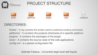 PROJECT STRUCTURE 
DIRECTORIES: 
hooks/ : it may contains the scripts used to customize cordova commands 
platforms/ : it contains the projects directories of a specific platform 
plugins/ : it contains the packages of the plugin 
www/ : it contains the source code of the web applications 
config.xml : is a global configuration file 
Gabriele Falasca - Università degli studi dell’Aquila 
 