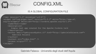 CONFIG.XML 
IS A GLOBAL CONFIGURATION FILE 
<?xml version='1.0' encoding='utf-8'?> 
<widget id="com.pippo.test" version="0.0.1" xmlns="http://www.w3. 
org/ns/widgets" xmlns:cdv="http://cordova.apache.org/ns/1.0"> 
<name>Test</name> 
<description> 
Simple test app created for the Apache Cordova talk 
</description> 
<author email="gabrycaos@yahoo.it" href="http://gabrielefalasca.com"> 
Gabriele Falasca 
</author> 
<content src="index.html" /> 
<access origin="*" /> 
Gabriele Falasca - Università degli studi dell’Aquila 
</widget> 
 