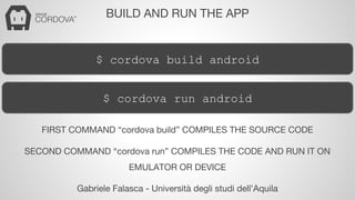 BUILD AND RUN THE APP 
$ cordova build android 
$ cordova run android 
FIRST COMMAND “cordova build” COMPILES THE SOURCE CODE 
SECOND COMMAND “cordova run” COMPILES THE CODE AND RUN IT ON 
EMULATOR OR DEVICE 
Gabriele Falasca - Università degli studi dell’Aquila 
 