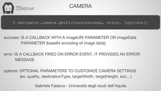 CAMERA 
$ navigator.camera.getPicture(success, error, [options]) 
success: IS A CALLBACK WITH A imageURI PARAMETER OR imageData 
PARAMETER (base64 encoding of image data); 
error: IS A CALLBACK FIRED ON ERROR EVENT, IT PROVIDES AN ERROR 
Gabriele Falasca - Università degli studi dell’Aquila 
MESSAGE 
options: OPTIONAL PARAMETERS TO CUSTOMIZE CAMERA SETTINGS 
(ex. quality, destinationType, targetWidth, targetHeight, ecc…) 
 