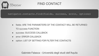 FIND CONTACT 
navigator.contacts.find(fields, success, error, options) 
● fields: ARE THE PARAMETERS OF THE CONTACT WILL BE RETURNED 
TO success FUNCTION 
● success: SUCCESS CALLBACK 
● error: ERROR CALLBACK 
● option: LIST OF SETTING FOR FILTER THE CONTACTS 
Gabriele Falasca - Università degli studi dell’Aquila 
 
