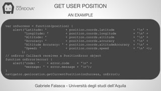 GET USER POSITION 
AN EXAMPLE 
var onSuccess = function(position) { 
alert('Latitude: ' + position.coords.latitude + 'n' + 
'Longitude: ' + position.coords.longitude + 'n' + 
'Altitude: ' + position.coords.altitude + 'n' + 
'Accuracy: ' + position.coords.accuracy + 'n' + 
'Altitude Accuracy: ' + position.coords.altitudeAccuracy + 'n' + 
'Speed: ' + position.coords.speed + 'n' +); 
}; 
// onError Callback receives a PositionError object 
function onError(error) { 
alert('code: ' + error.code + 'n' + 
'message: ' + error.message + 'n'); 
} 
navigator.geolocation.getCurrentPosition(onSuccess, onError); 
Gabriele Falasca - Università degli studi dell’Aquila 
 