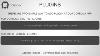 PLUGINS 
THERE ARE TWO SIMPLE WAY TO ADD PLUGIN AT OUR CORDOVA APP: 
FOR CORDOVA BUILT-IN PLUGINS: 
cordova plugin add <plugin package name> 
FOR THIRD PARTIES PLUGINS: 
cordova plugin add <url of plugin repository> 
Gabriele Falasca - Università degli studi dell’Aquila 
 