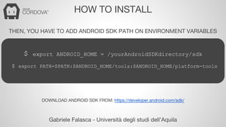 HOW TO INSTALL 
THEN, YOU HAVE TO ADD ANDROID SDK PATH ON ENVIRONMENT VARIABLES 
$ export ANDROID_HOME = /yourAndroidSDKdirectory/sdk 
$ export PATH=$PATH:$ANDROID_HOME/tools:$ANDROID_HOME/platform-tools 
DOWNLOAD ANDROID SDK FROM: https://developer.android.com/sdk/ 
Gabriele Falasca - Università degli studi dell’Aquila 
 
