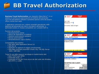 BB Travel Authorization Business Travel Authorization , per dispositivi Black Berry™, è un sistema di verifica ed autorizzazione di trasferte del personale. Con l'uso del telefono cellulare è possibile operare come dal proprio ufficio, anche fuori sede. L' applicativo comunica con i sistemi aziendali specializzati nella gestione del personale sia interni che esterni all'azienda; in particolare esiste un modulo compatibile con i prodotti SAP ®. Funzioni del prodotto: * Riconoscimento utente * Elenco dei dipendenti in trasferta * Gestione autorizzazioni pendenti * Revoca autorizzazioni * Personalizzazioni Logo e Grafica Compatibilità del prodotto: * SAP WAS (Web Application Server) ® * SAP R/3 ® * Applicativi di agenzie di viaggio convenzionate * Data Base aziendali proprietari Oracle 10g / MS SQL Server 2005 / IBM DB2 Travel fa uso delle seguenti tecnologie di trasferimento dati: * Rete TCP/IP over GPRS * Protocollo HTTP 1.1 * Protocollo HTTPS per l'invio sicuro dei dati sulla rete Wireless. * API HTTP 1.1 J2ME 