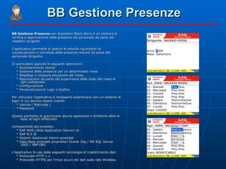 BB Gestione Presenze BB Gestione Presenze  per dispositivi Black Berry è un sistema di verifica e approvazione delle presenze del personale da parte dei rispettivi dirigenti. L’applicativo permette di gestire le attività riguardanti la visualizzazione e convalida delle presenze mensili da parte del personale dirigente. In particolare agevola le seguenti operazioni: * Riconoscimento utente * Gestione delle presenze per un determinato mese * Riepilogo e chiusura situazione del mese. * Approvazioni da parte del supervisore della stato del mese di ogni sottoposto. * Configurazione * Personalizzazioni Logo e Grafica Per utilizzare l’applicativo è necessario autenticarsi con un sistema di login in cui devono essere inseriti: * Utenza ( Matricola ) * Password Questo permette di autorizzare alcune operazioni e limitarne altre in base al login effettuato. Compatibilità del prodotto: * SAP WAS (Web Application Server) ® * SAP R/3 ® * Sistemi Gestionali interni aziendali * Data Base aziendali proprietari Oracle 10g / MS SQL Server 2005 / IBM DB2 L'Applicativo fa uso delle seguenti tecnologie di trasferimento dati: * Protocollo HTTP 1.1. * Protocollo HTTPS per l'invio sicuro dei dati sulla rete Wireless. 