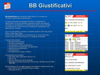 BB Giustificativi BB Giustificativi  per dispositivi Black Berry è un sistema di richiesta e approvazioni giustificativi. Il sistema prevede due tipologie d'utenza: richiedente ed approvatore. La prima tipologia riguarda gli utenti che possono richiedere un giustificativo o visualizzare lo stato di una richiesta. La seconda è un' utenza che puo' visualizzare i giustificativi ed approvare le richieste. Con l'uso del telefono cellulare è possibile operare come dal proprio ufficio, anche fuori sede. Il lato server dell'applicativo è costituito da un server Internet, mentre i dati sono memorizzati in un database aziendale. Funzioni del prodotto: * Riconoscimento utente * Richiesta giustificativo * Visualizzazione stato giustificativo * Visualizzazione giustificativi da approvare * Approvazione giustificativo * Configurazione * Personalizzazioni Logo e Grafica Compatibilità del prodotto: * SAP WAS (Web Application Server) ® * SAP R/3 ® * Sistemi Gestionali interni aziendali * Data Base aziendali proprietari Oracle 10g / MS SQL Server 2005 / IBM DB2 BB Giustificativi fa uso delle seguenti tecnologie di trasferimento dati: * Rete TCP/IP over GPRS/UMTS/rete wireless * Protocollo HTTP 1.1 